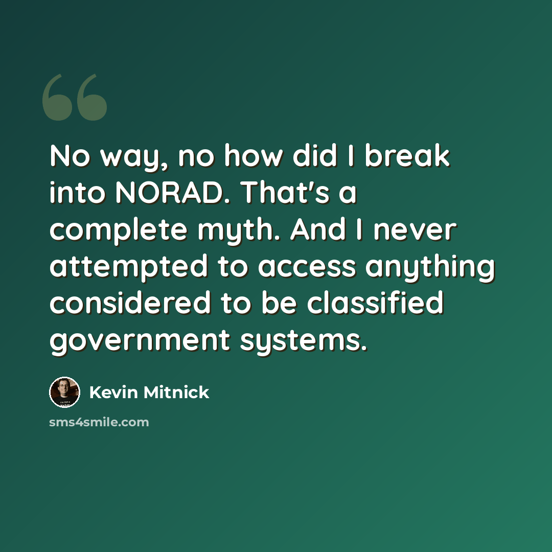 “No way, no how did I break into NORAD. That's a complete myth. And I never attempted to access anything considered to be classified government systems.” quote by Kevin Mitnick