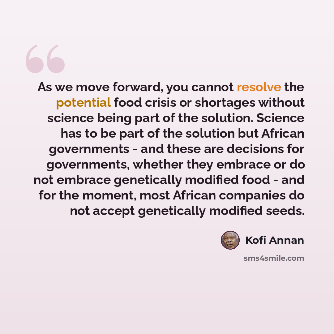 “As we move forward, you cannot resolve the potential food crisis or shortages without science being part of the solution. Science has to be part of the solution but African governments - and these are decisions for governments, whether they embrace or do not embrace genetically modified food - and…” quote by Kofi Annan