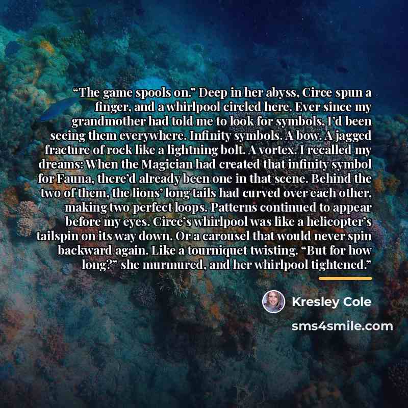 “The game spools on.” Deep in her abyss, Circe spun a finger, and a whirlpool circled here. Ever since my grandmother had told me to look for symbols, I’d been seeing them everywhere. Infinity symbols. A bow. A jagged fracture of rock like a lightning bolt. A vortex. I recalled my dreams: When the…” quote by Kresley Cole
