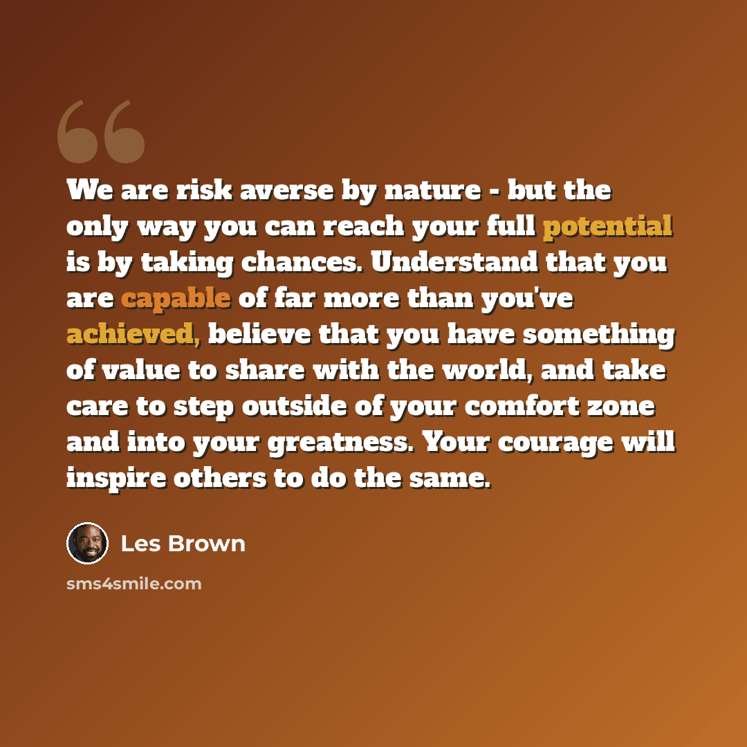 “We are risk averse by nature - but the only way you can reach your full potential is by taking chances. Understand that you are capable of far more than you've achieved, believe that you have something of value to share with the world, and take care to step outside of your comfort zone and into…” quote by Les Brown