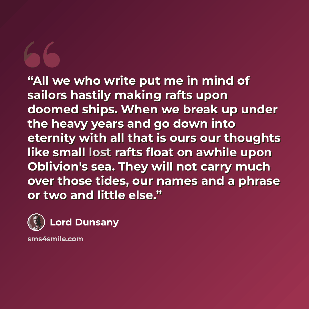 “All we who write put me in mind of sailors hastily making rafts upon doomed ships. When we break up under the heavy years and go down into eternity with all that is ours our thoughts like small lost rafts float on awhile upon Oblivion's sea. They will not carry much over those tides, our names and…” quote by Lord Dunsany