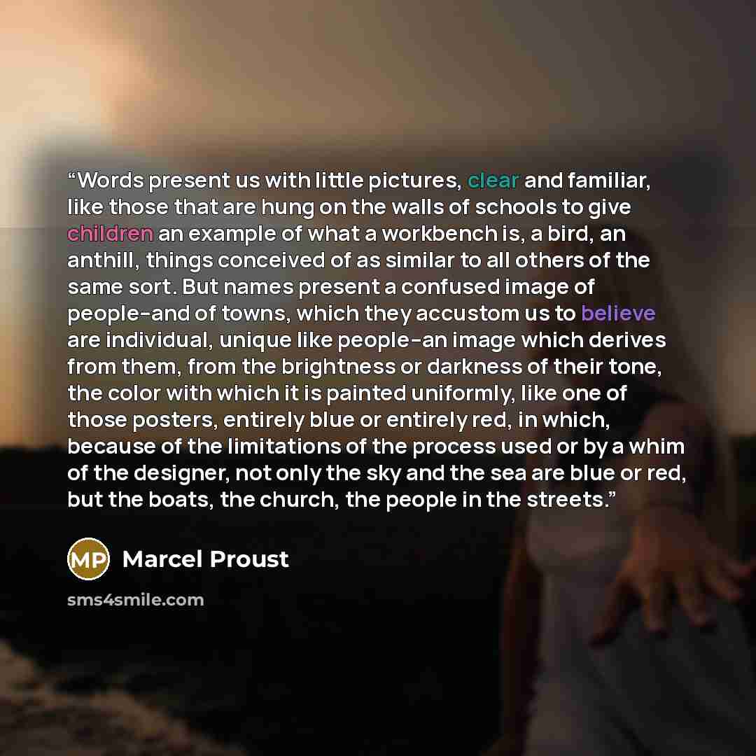 “Words present us with little pictures, clear and familiar, like those that are hung on the walls of schools to give children an example of what a workbench is, a bird, an anthill, things conceived of as similar to all others of the same sort. But names present a confused image of people--and of…” quote by Marcel Proust