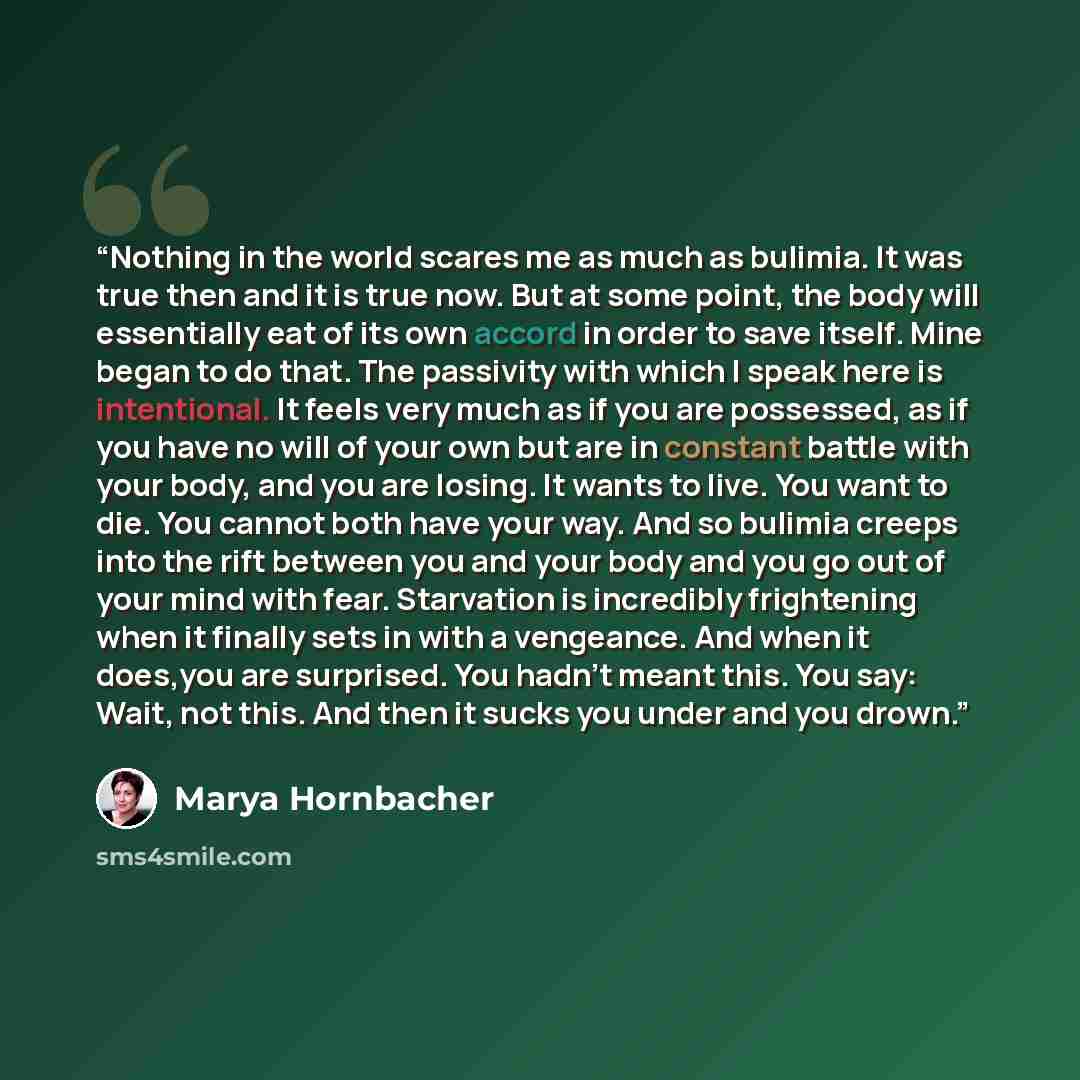 “Nothing in the world scares me as much as bulimia. It was true then and it is true now. But at some point, the body will essentially eat of its own accord in order to save itself. Mine began to do that. The passivity with which I speak here is intentional. It feels very much as if you are…” quote by Marya Hornbacher