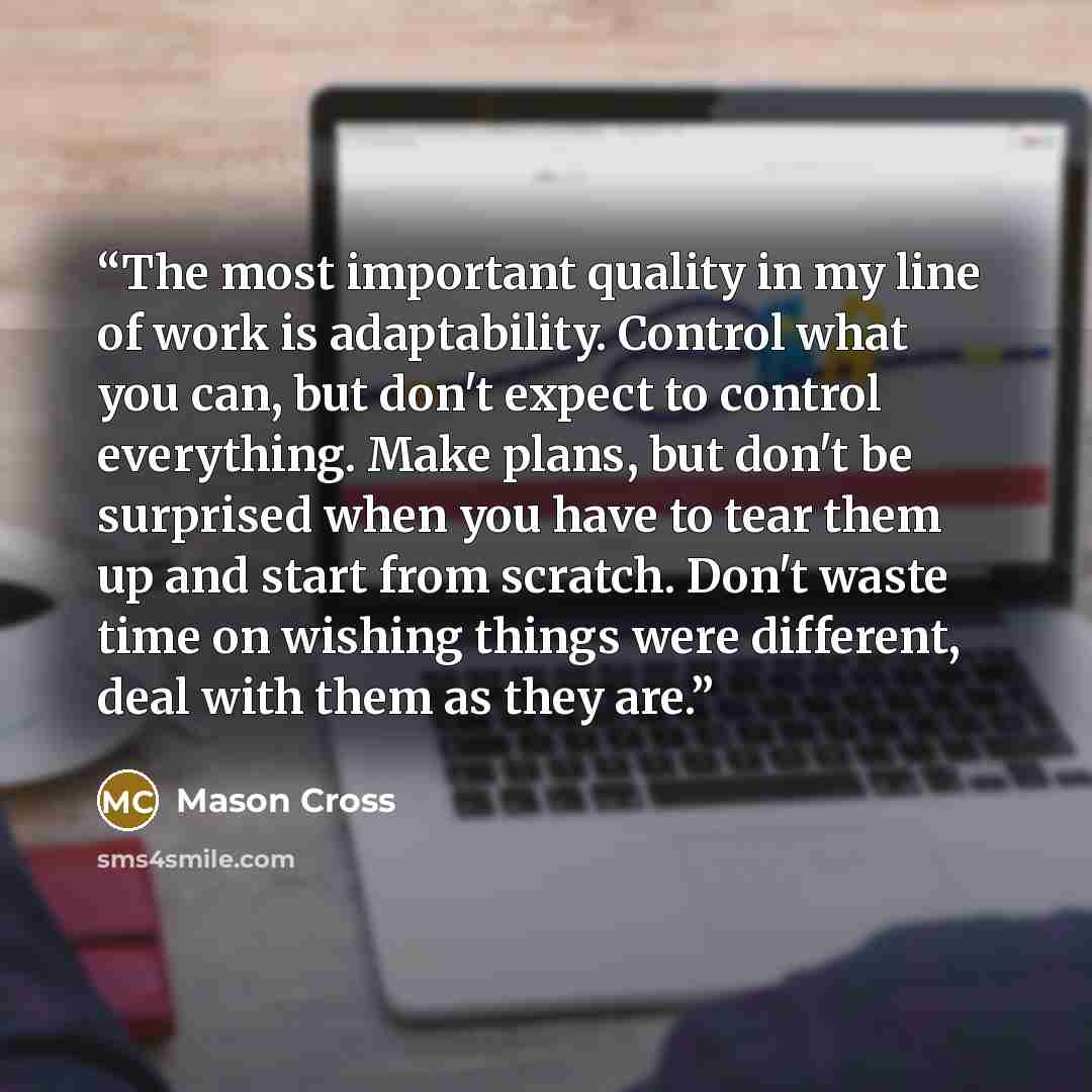 “The most important quality in my line of work is adaptability. Control what you can, but don't expect to control everything. Make plans, but don't be surprised when you have to tear them up and start from scratch. Don't waste time on wishing things were different, deal with them as they are.” quote by Mason Cross