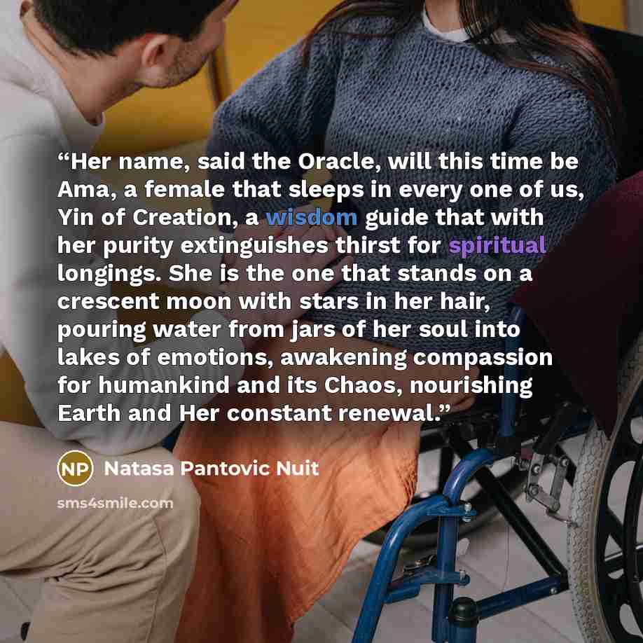 “Her name, said the Oracle, will this time be Ama, a female that sleeps in every one of us, Yin of Creation, a wisdom guide that with her purity extinguishes thirst for spiritual longings. She is the one that stands on a crescent moon with stars in her hair, pouring water from jars of her soul into…” quote by Natasa Pantovic Nuit