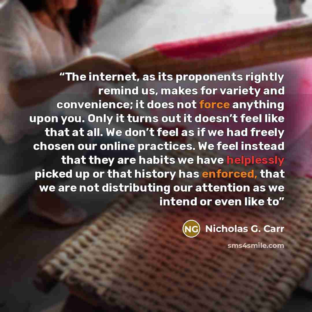 “The internet, as its proponents rightly remind us, makes for variety and convenience; it does not force anything upon you. Only it turns out it doesn’t feel like that at all. We don’t feel as if we had freely chosen our online practices. We feel instead that they are habits we have helplessly…” quote by Nicholas G. Carr