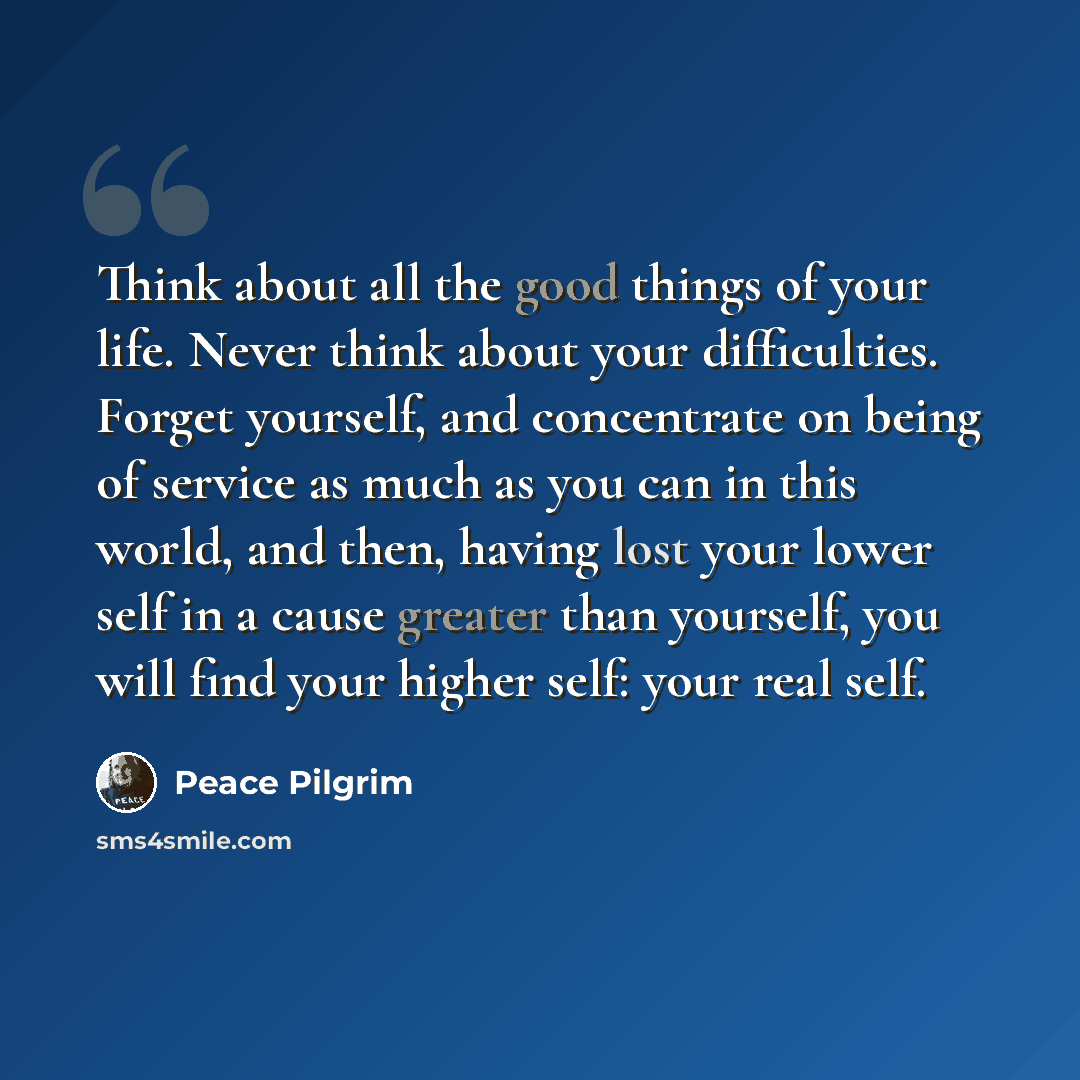 “Think about all the good things of your life. Never think about your difficulties. Forget yourself, and concentrate on being of service as much as you can in this world, and then, having lost your lower self in a cause greater than yourself, you will find your higher self: your real self.” quote by Peace Pilgrim