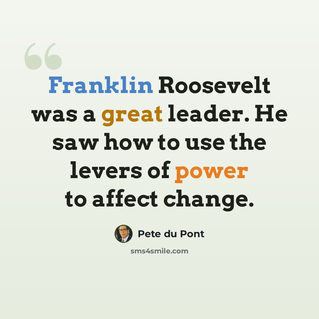 “Franklin Roosevelt was a great leader. He saw how to use the levers of power to affect change.” quote by Pete du Pont
