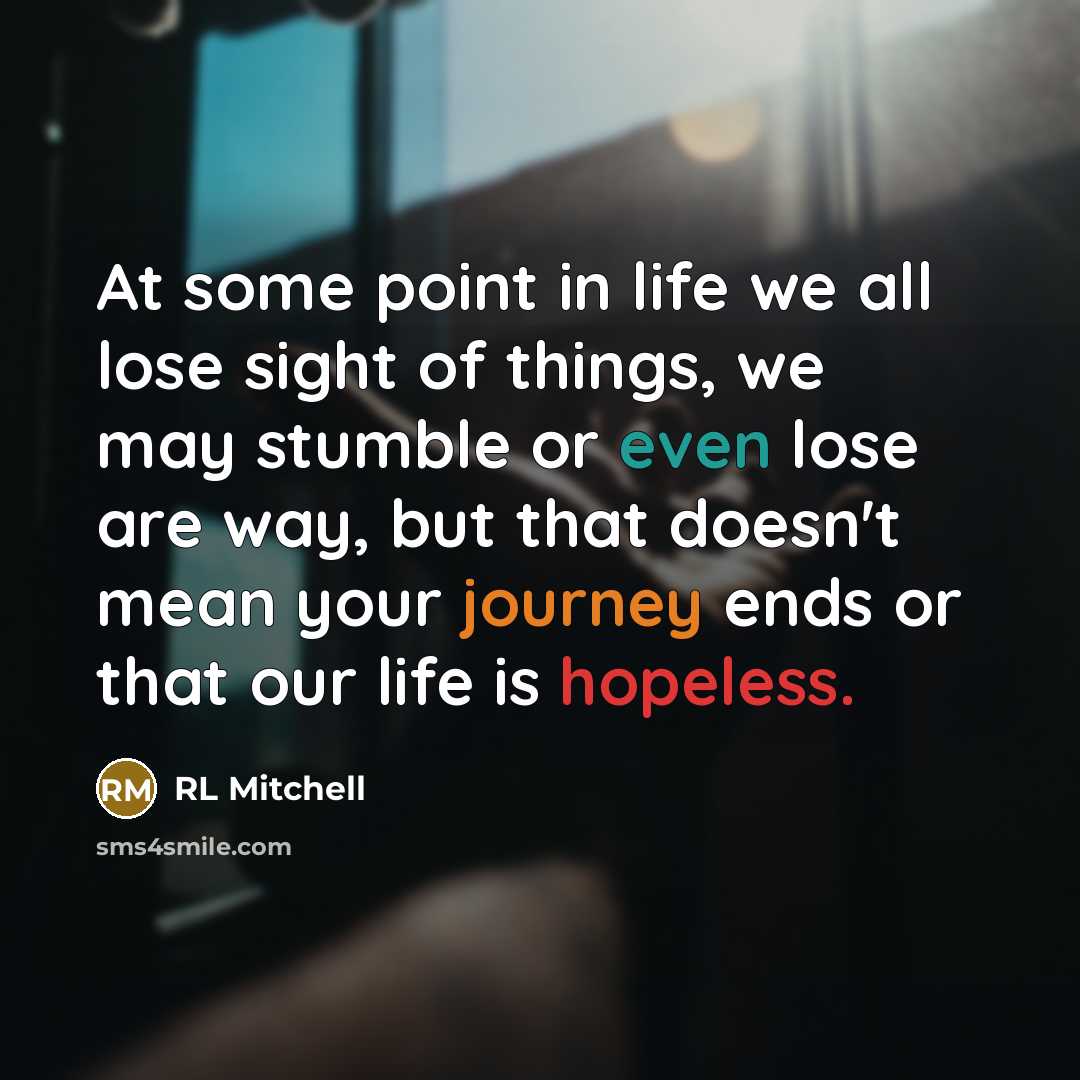 “At some point in life we all lose sight of things, we may stumble or even lose are way, but that doesn't mean your journey ends or that our life is hopeless.” quote by RL Mitchell