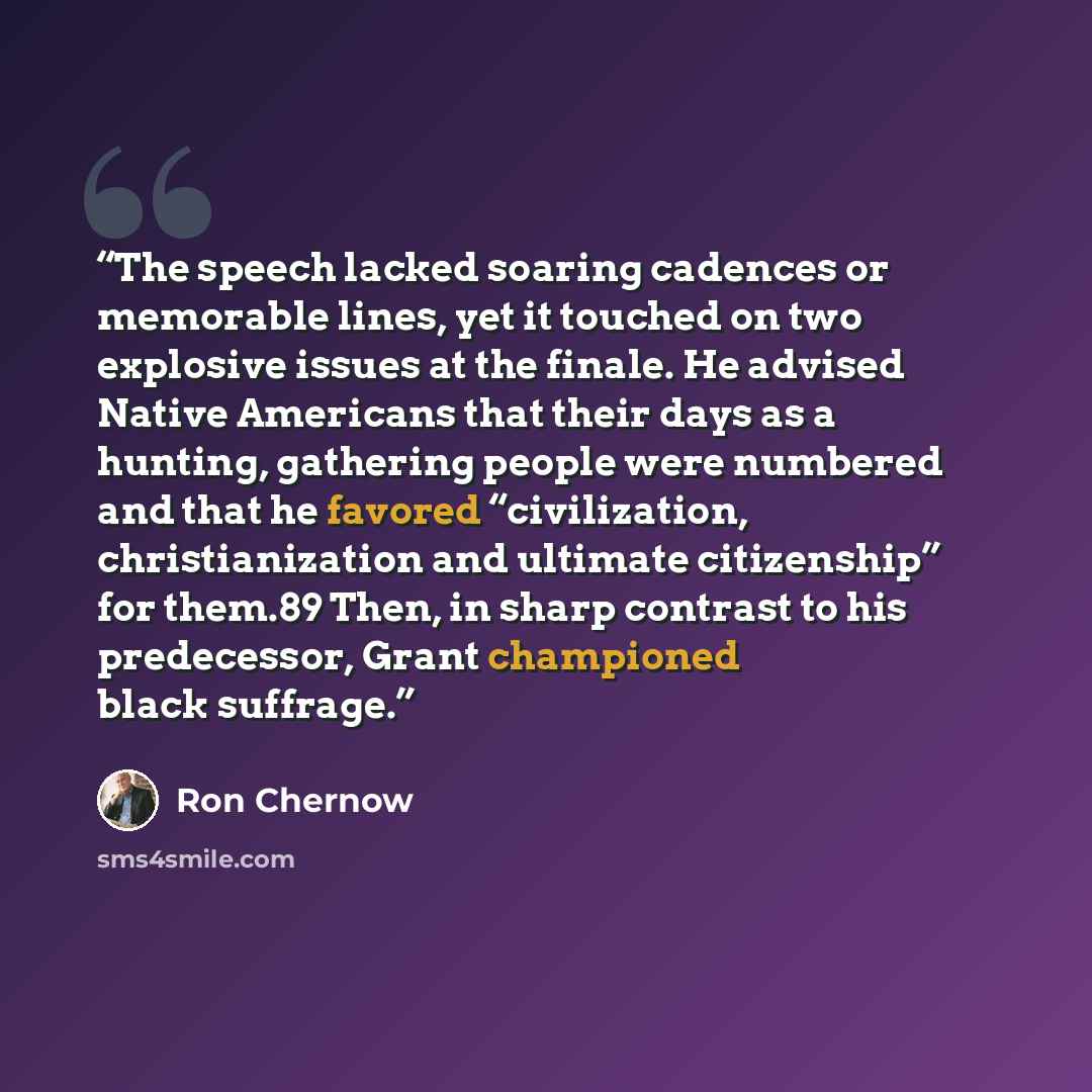 “The speech lacked soaring cadences or memorable lines, yet it touched on two explosive issues at the finale. He advised Native Americans that their days as a hunting, gathering people were numbered and that he favored “civilization, christianization and ultimate citizenship” for them.89 Then, in…” quote by Ron Chernow