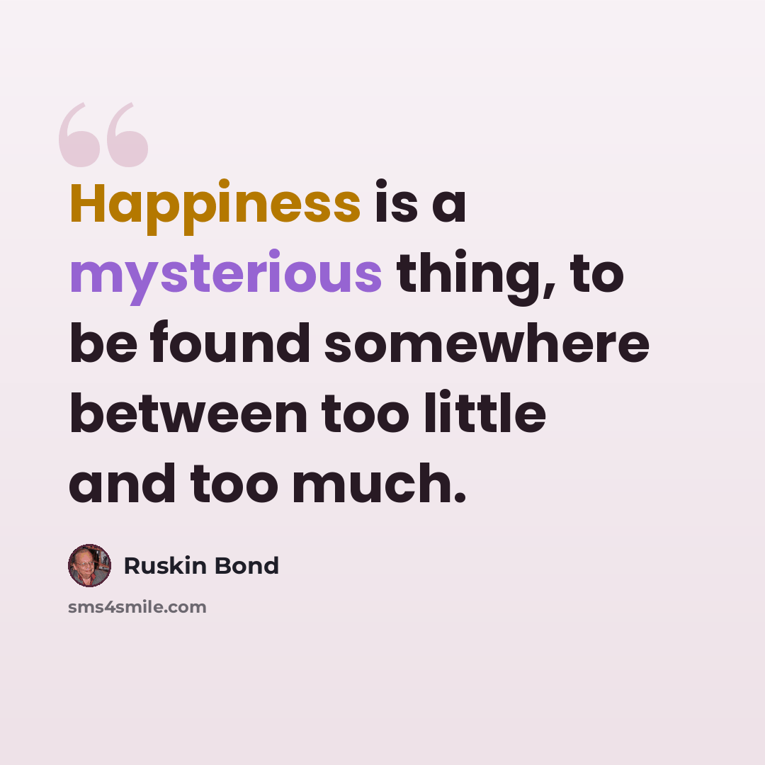 “Happiness is a mysterious thing, to be found somewhere between too little and too much.” quote by Ruskin Bond