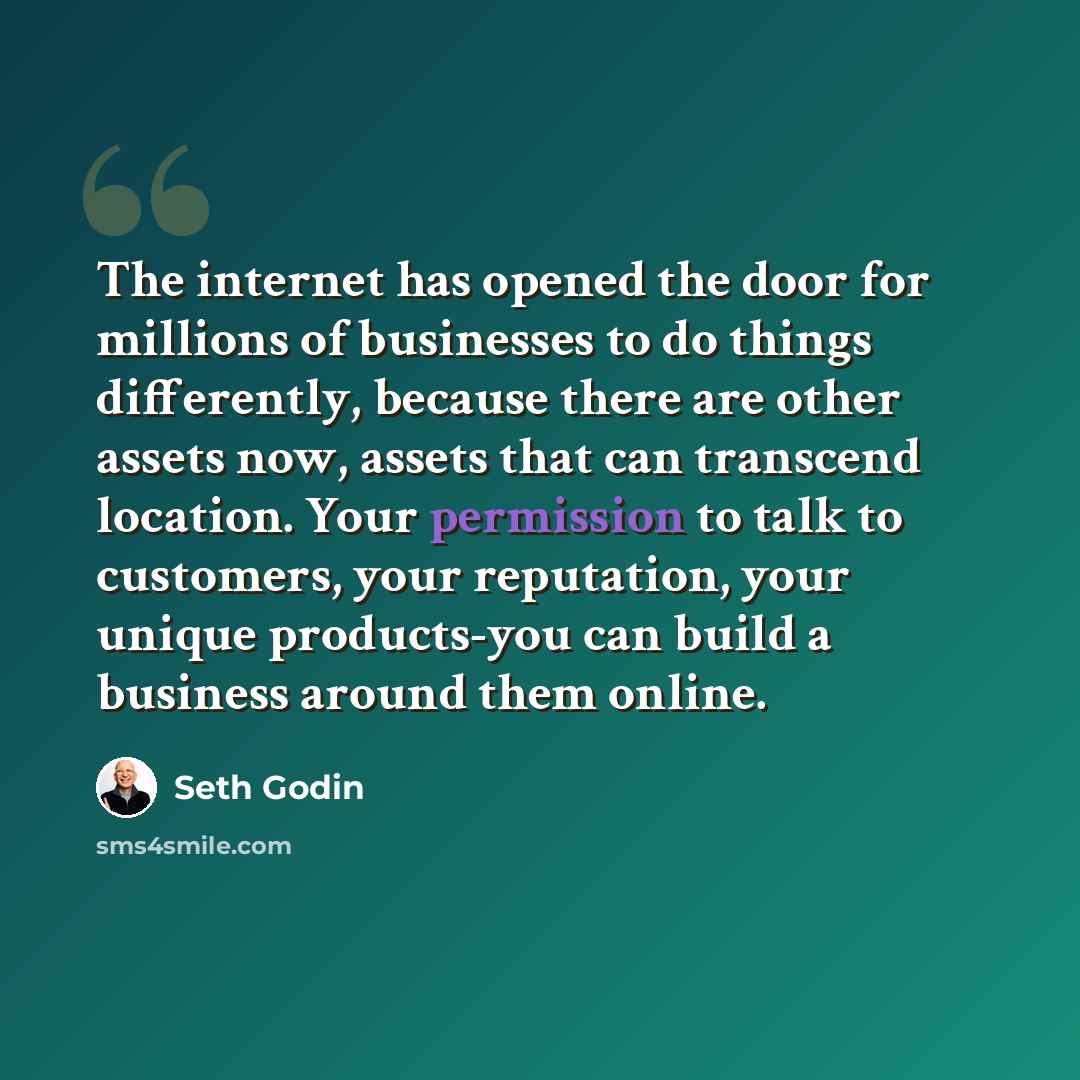 “The internet has opened the door for millions of businesses to do things differently, because there are other assets now, assets that can transcend location. Your permission to talk to customers, your reputation, your unique products-you can build a business around them online.” quote by Seth Godin