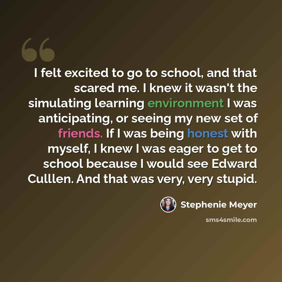 “I felt excited to go to school, and that scared me. I knew it wasn't the simulating learning environment I was anticipating, or seeing my new set of friends. If I was being honest with myself, I knew I was eager to get to school because I would see Edward Culllen. And that was very, very stupid.” quote by Stephenie Meyer