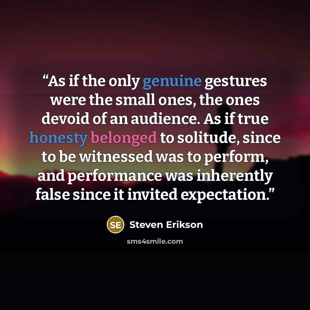 “As if the only genuine gestures were the small ones, the ones devoid of an audience. As if true honesty belonged to solitude, since to be witnessed was to perform, and performance was inherently false since it invited expectation.” quote by Steven Erikson