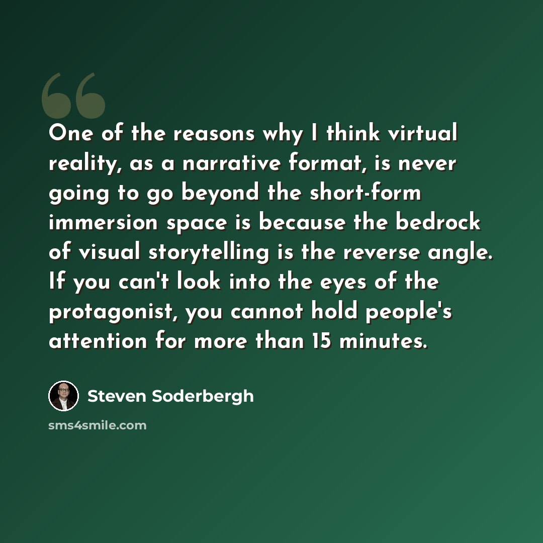 “One of the reasons why I think virtual reality, as a narrative format, is never going to go beyond the short-form immersion space is because the bedrock of visual storytelling is the reverse angle. If you can't look into the eyes of the protagonist, you cannot hold people's attention for more than…” quote by Steven Soderbergh