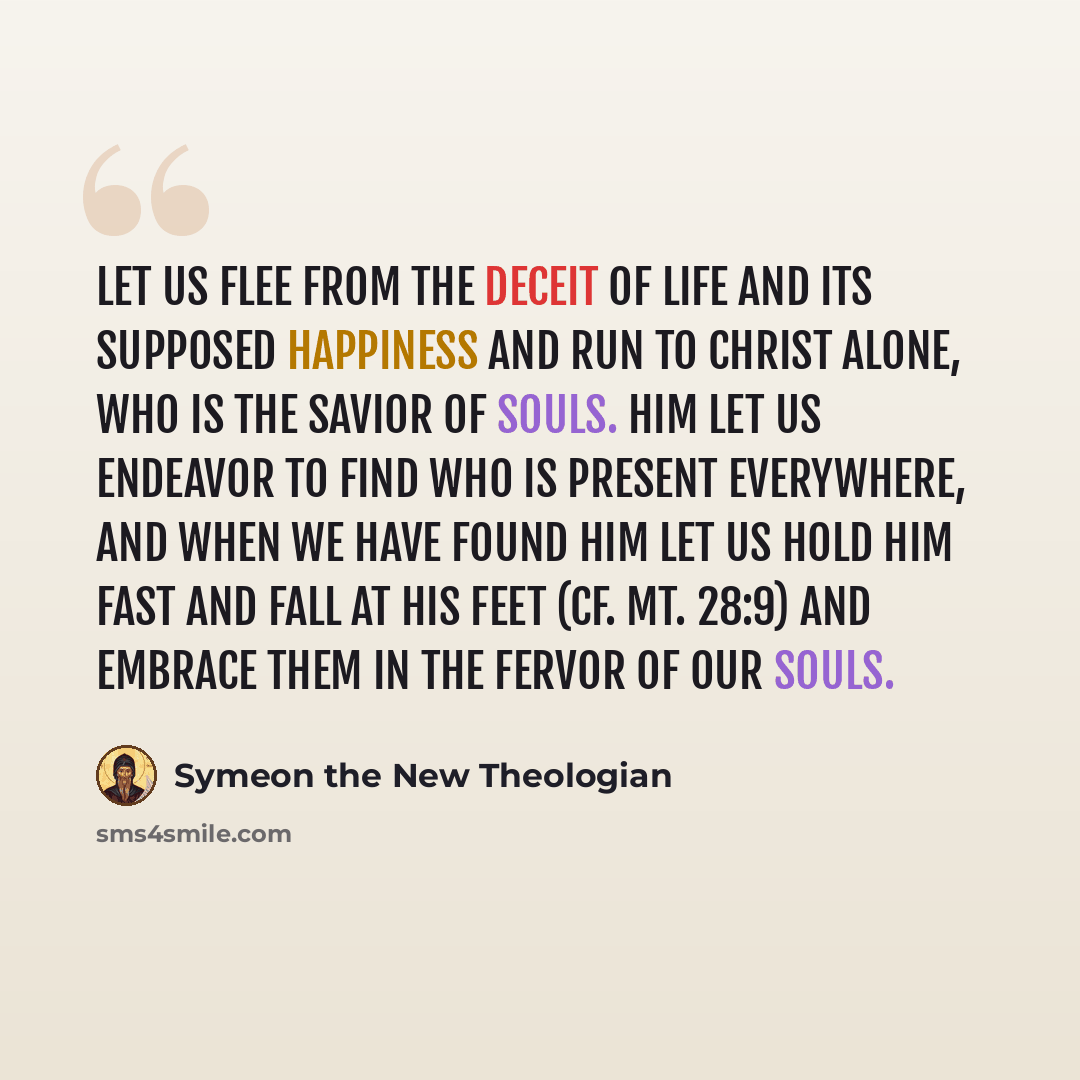 “Let us flee from the deceit of life and its supposed happiness and run to Christ alone, who is the Savior of souls. Him let us endeavor to find Who is present everywhere, and when we have found Him let us hold Him fast and fall at His feet (cf. Mt. 28:9) and embrace them in the fervor of our souls.” quote by Symeon the New Theologian