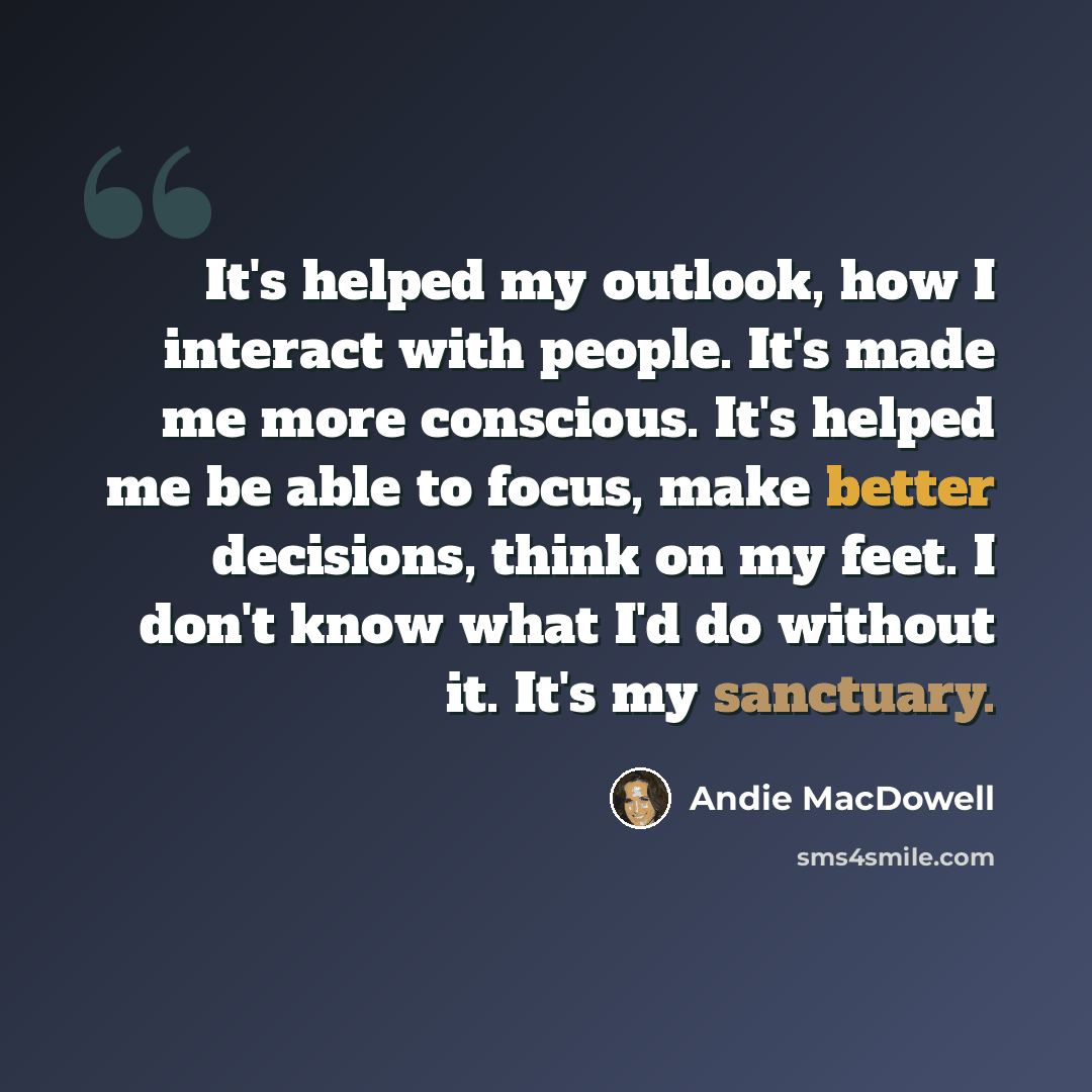 “It's helped my outlook, how I interact with people. It's made me more conscious. It's helped me be able to focus, make better decisions, think on my feet. I don't know what I'd do without it. It's my sanctuary.” quote by Andie MacDowell