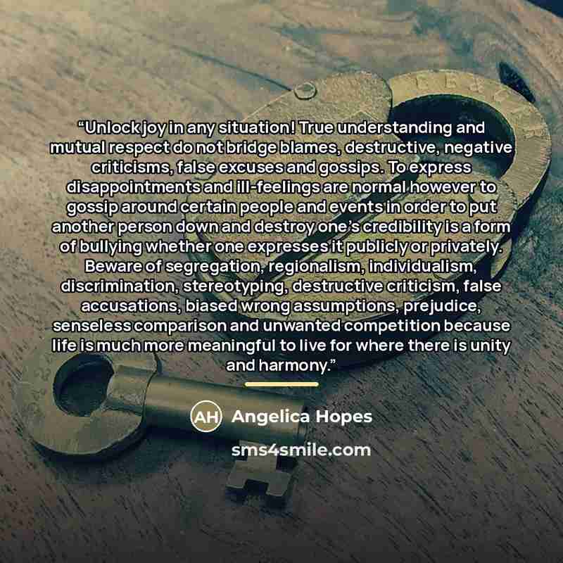 “Unlock joy in any situation! True understanding and mutual respect do not bridge blames, destructive, negative criticisms, false excuses and gossips. To express disappointments and ill-feelings are normal however to gossip around certain people and events in order to put another person down and…” quote by Angelica Hopes