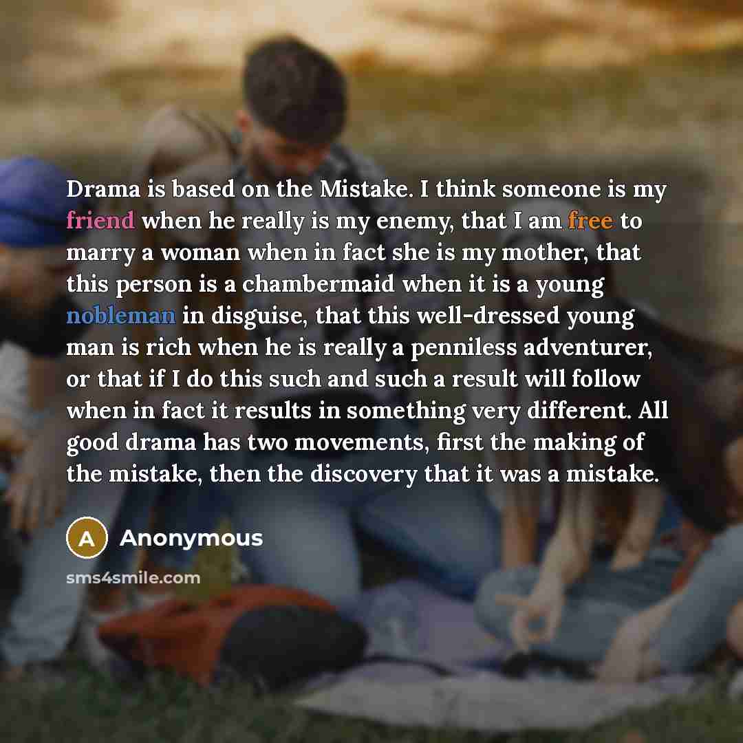 “Drama is based on the Mistake. I think someone is my friend when he really is my enemy, that I am free to marry a woman when in fact she is my mother, that this person is a chambermaid when it is a young nobleman in disguise, that this well-dressed young man is rich when he is really a penniless…” quote by Anonymous