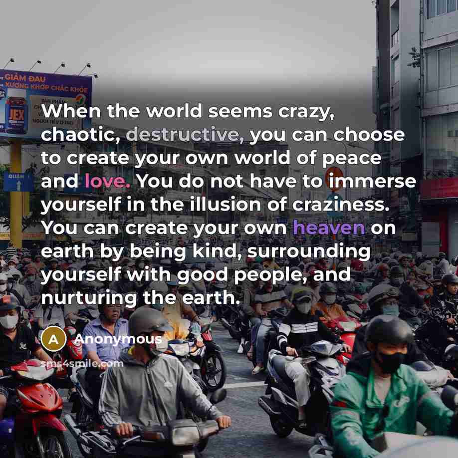 “When the world seems crazy, chaotic, destructive, you can choose to create your own world of peace and love. You do not have to immerse yourself in the illusion of craziness. You can create your own heaven on earth by being kind, surrounding yourself with good people, and nurturing the earth.” quote by Anonymous