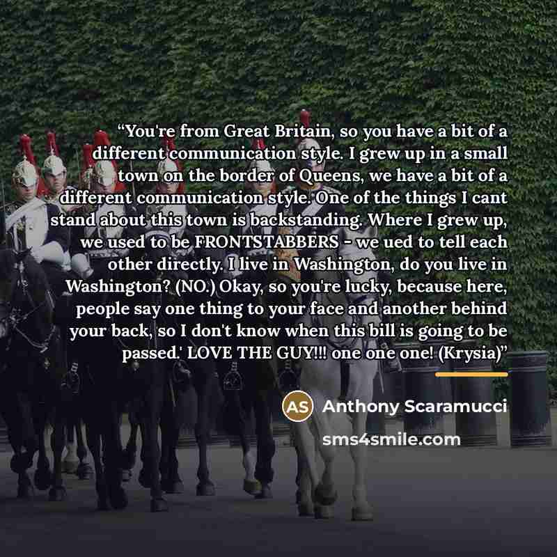 “You're from Great Britain, so you have a bit of a different communication style. I grew up in a small town on the border of Queens, we have a bit of a different communication style. One of the things I cant stand about this town is backstanding. Where I grew up, we used to be FRONTSTABBERS - we…” quote by Anthony Scaramucci