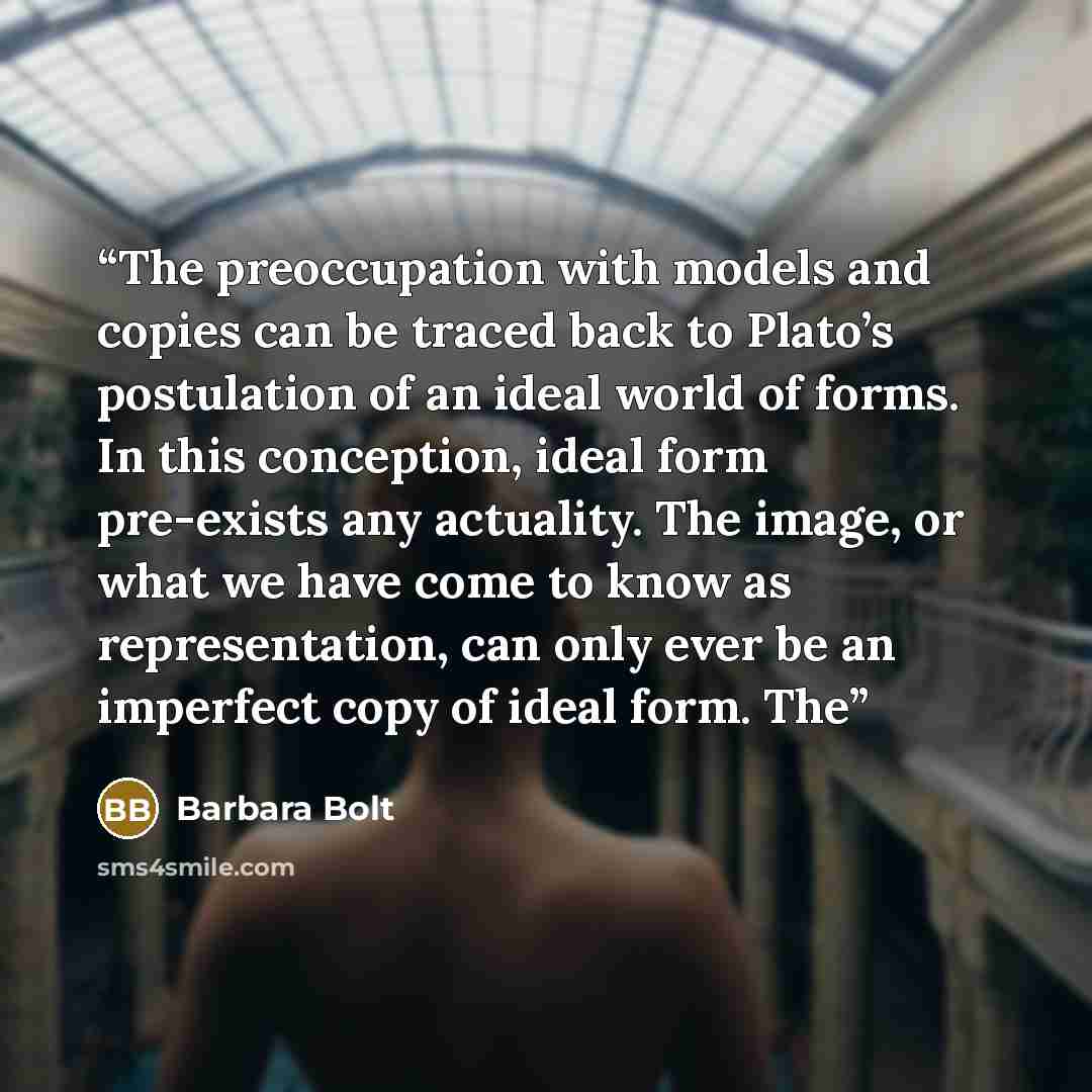 “The preoccupation with models and copies can be traced back to Plato’s postulation of an ideal world of forms. In this conception, ideal form pre-exists any actuality. The image, or what we have come to know as representation, can only ever be an imperfect copy of ideal form. The” quote by Barbara Bolt