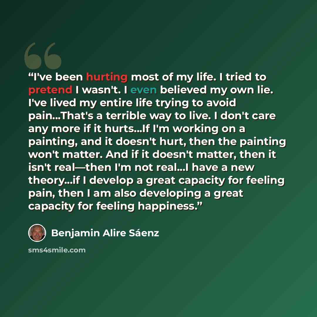 “I've been hurting most of my life. I tried to pretend I wasn't. I even believed my own lie. I've lived my entire life trying to avoid pain...That's a terrible way to live. I don't care any more if it hurts...If I'm working on a painting, and it doesn't hurt, then the painting won't matter. And if…” quote by Benjamin Alire Sáenz