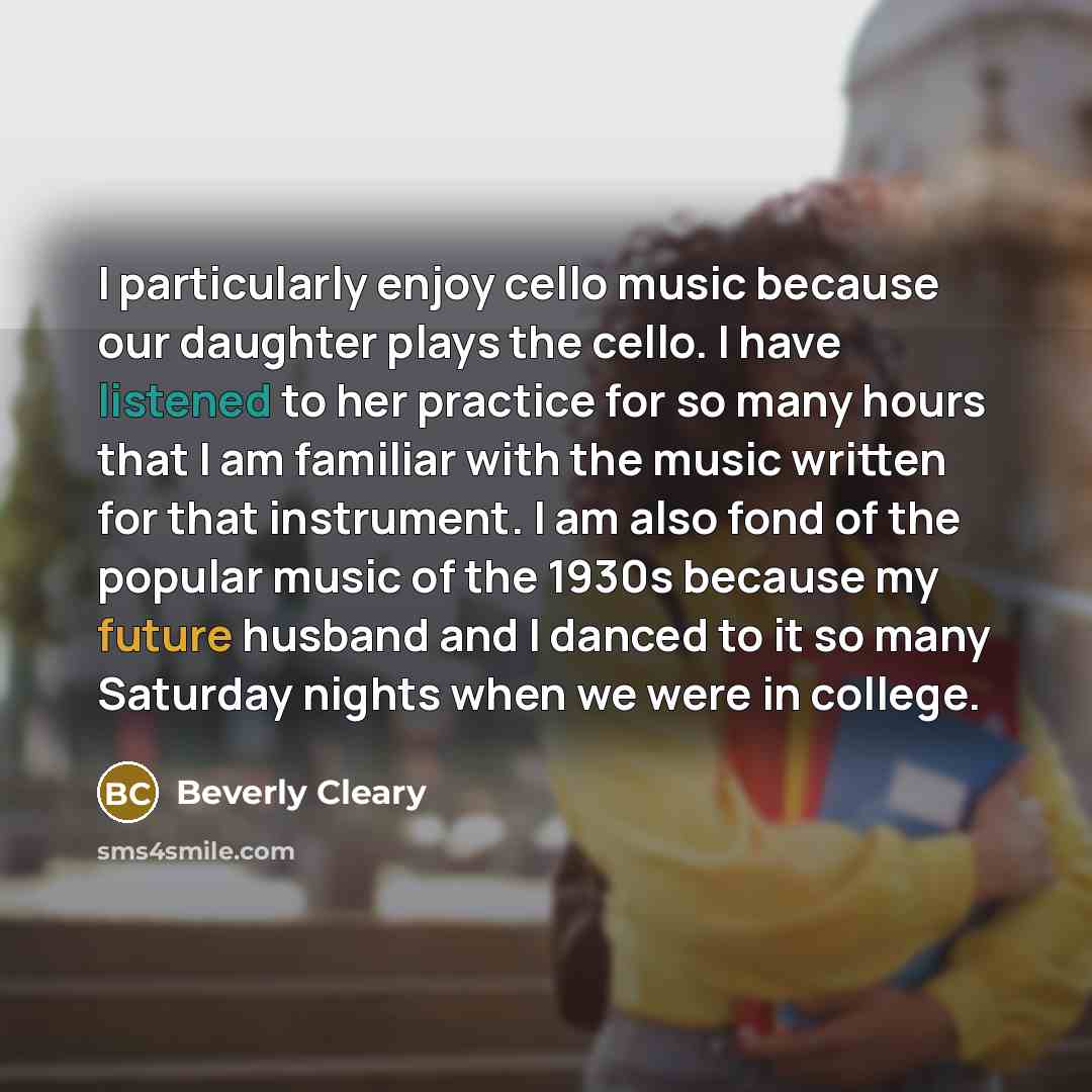 “I particularly enjoy cello music because our daughter plays the cello. I have listened to her practice for so many hours that I am familiar with the music written for that instrument. I am also fond of the popular music of the 1930s because my future husband and I danced to it so many Saturday…” quote by Beverly Cleary