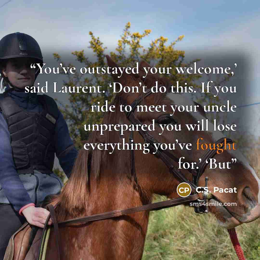 “You’ve outstayed your welcome,’ said Laurent. ‘Don’t do this. If you ride to meet your uncle unprepared you will lose everything you’ve fought for.’ ‘But” quote by C.S. Pacat