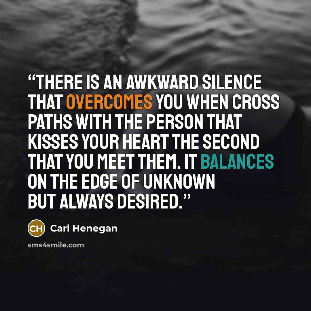 “There is an awkward silence that overcomes you when cross paths with the person that kisses your heart the second that you meet them. It balances on the edge of unknown but always desired.” quote by Carl Henegan