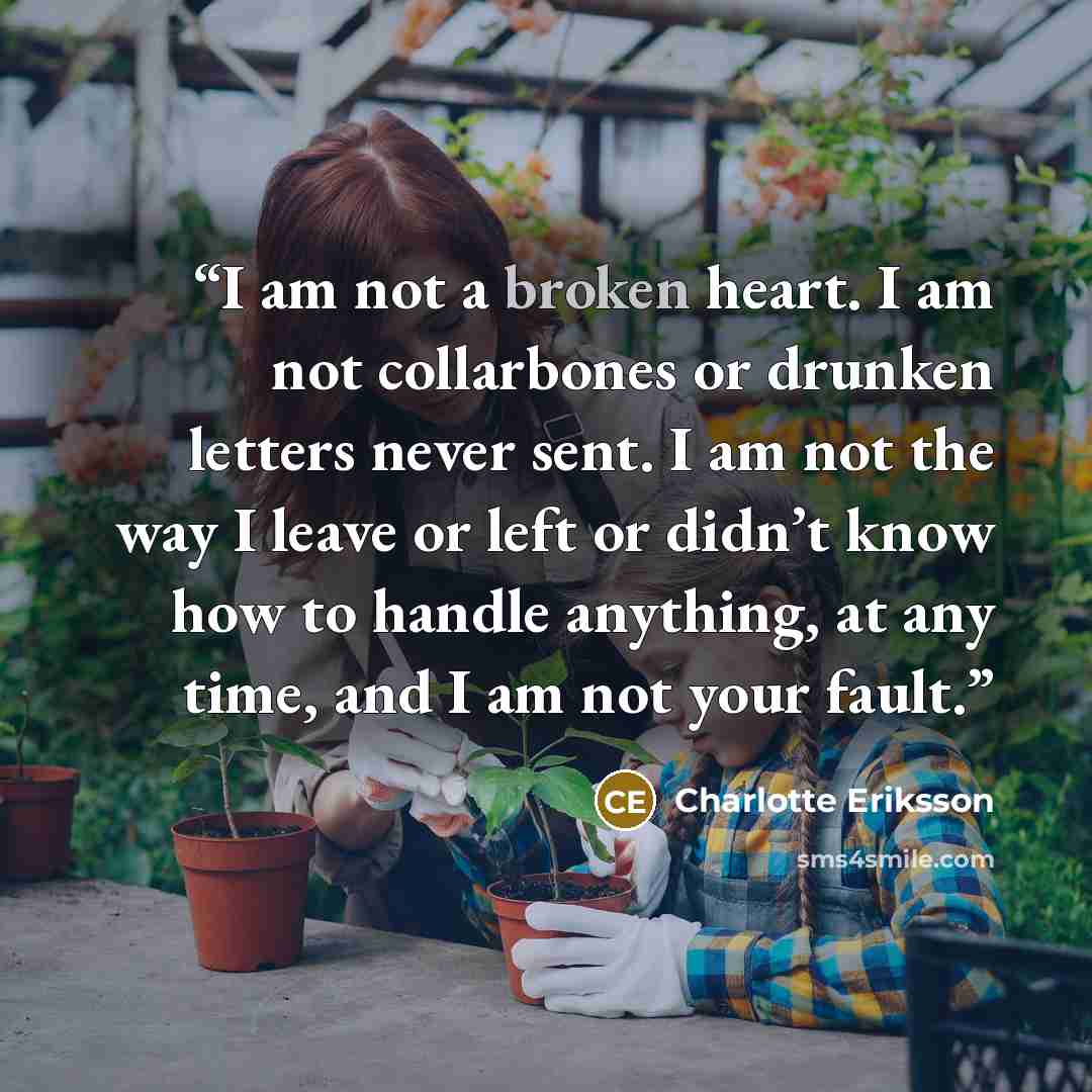 “I am not a broken heart. I am not collarbones or drunken letters never sent. I am not the way I leave or left or didn’t know how to handle anything, at any time, and I am not your fault.” quote by Charlotte Eriksson