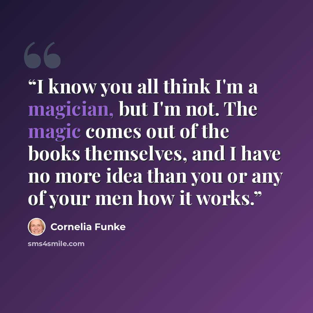 “I know you all think I'm a magician, but I'm not. The magic comes out of the books themselves, and I have no more idea than you or any of your men how it works.” quote by Cornelia Funke
