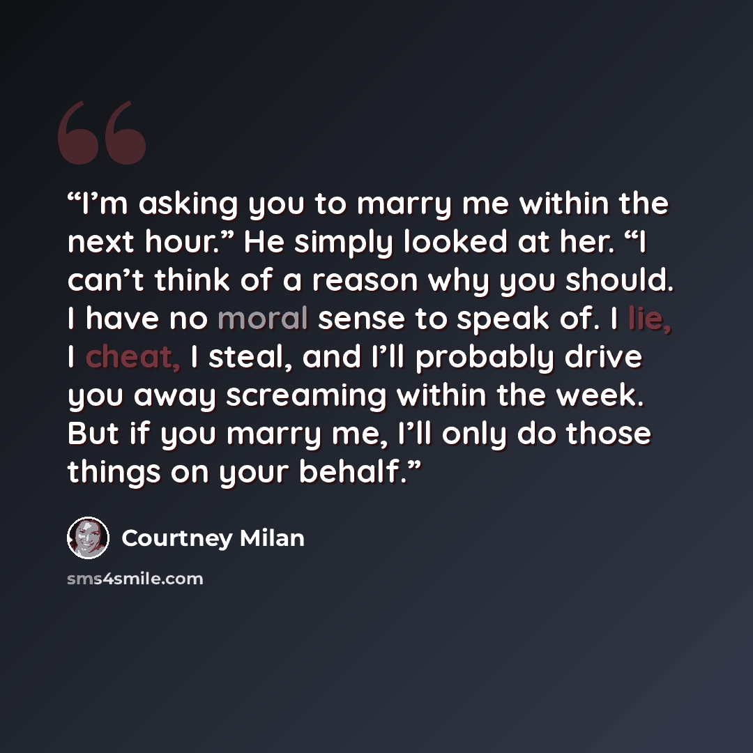 “I’m asking you to marry me within the next hour.” He simply looked at her. “I can’t think of a reason why you should. I have no moral sense to speak of. I lie, I cheat, I steal, and I’ll probably drive you away screaming within the week. But if you marry me, I’ll only do those things on your behalf.” quote by Courtney Milan