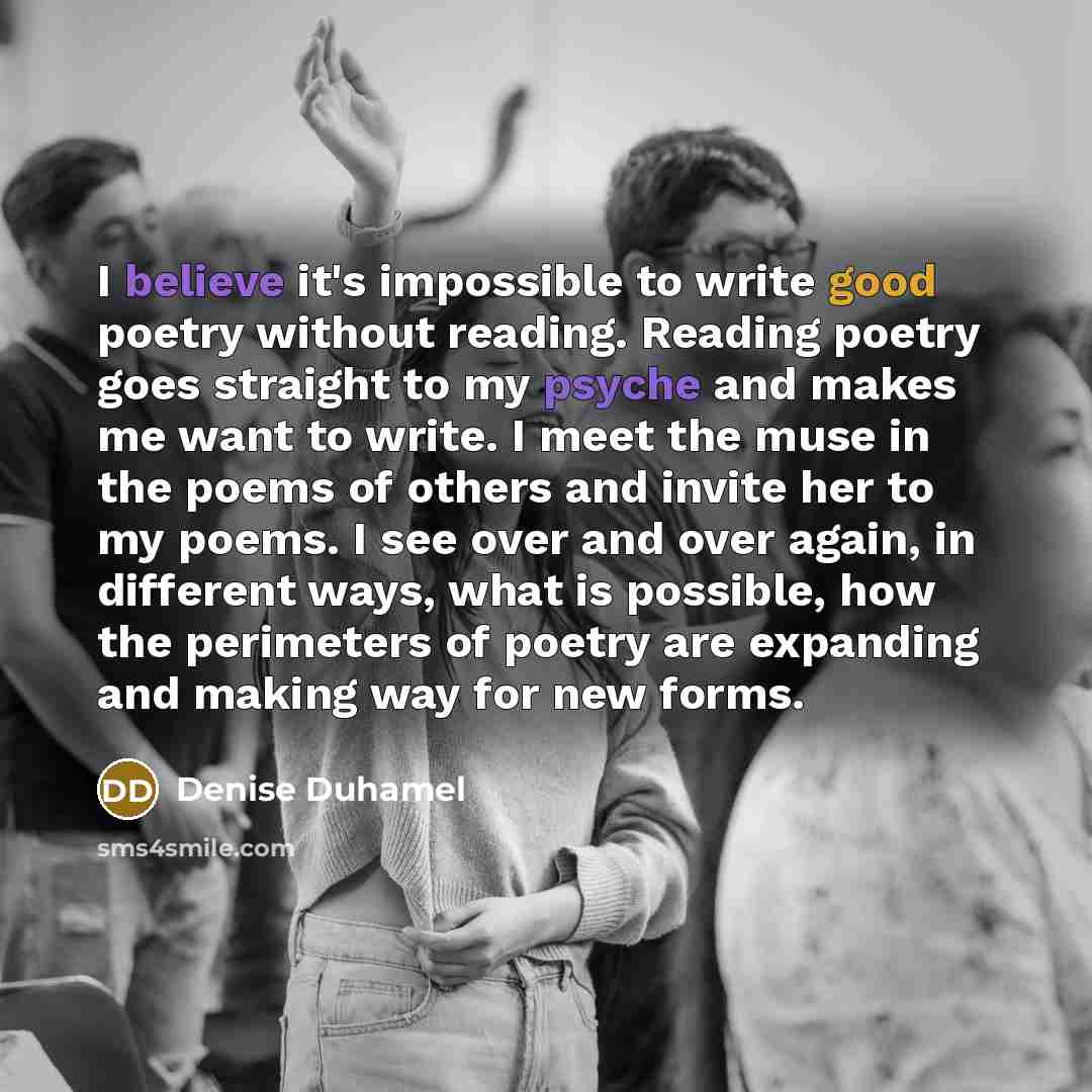 “I believe it's impossible to write good poetry without reading. Reading poetry goes straight to my psyche and makes me want to write. I meet the muse in the poems of others and invite her to my poems. I see over and over again, in different ways, what is possible, how the perimeters of poetry are…” quote by Denise Duhamel