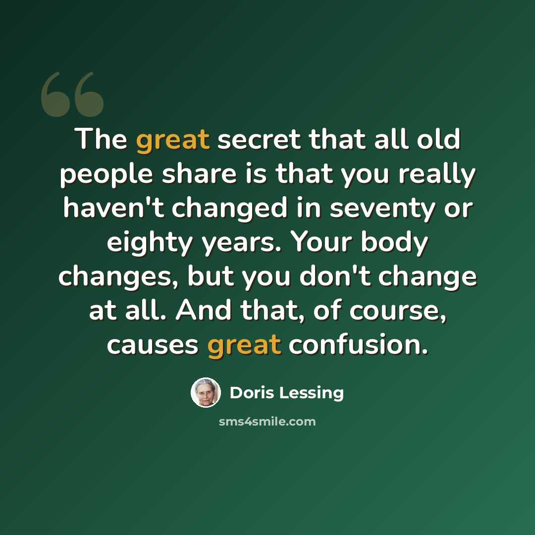 “The great secret that all old people share is that you really haven't changed in seventy or eighty years. Your body changes, but you don't change at all. And that, of course, causes great confusion.” quote by Doris Lessing