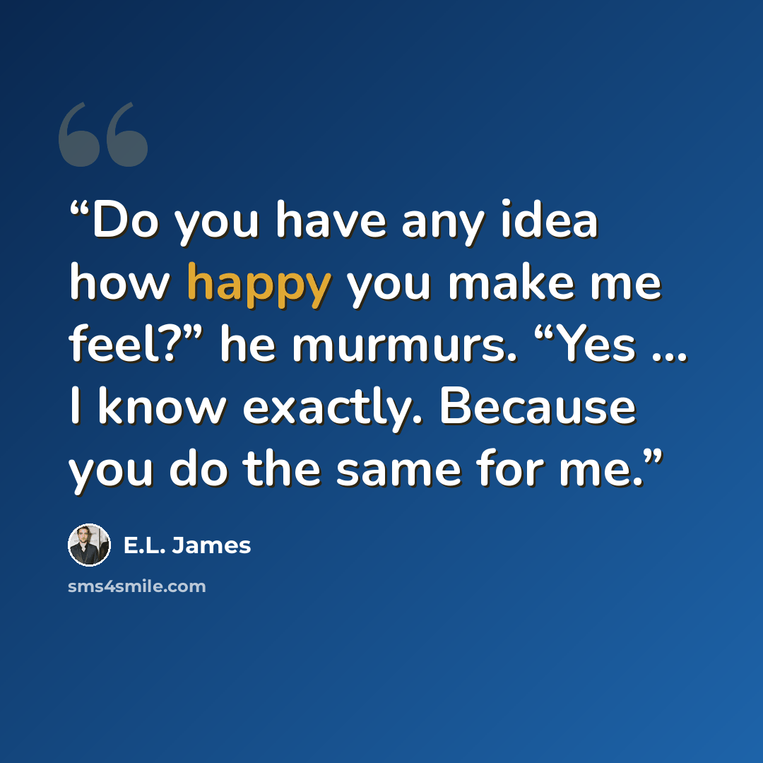 “Do you have any idea how happy you make me feel?” he murmurs. “Yes … I know exactly. Because you do the same for me.” quote by E.L. James