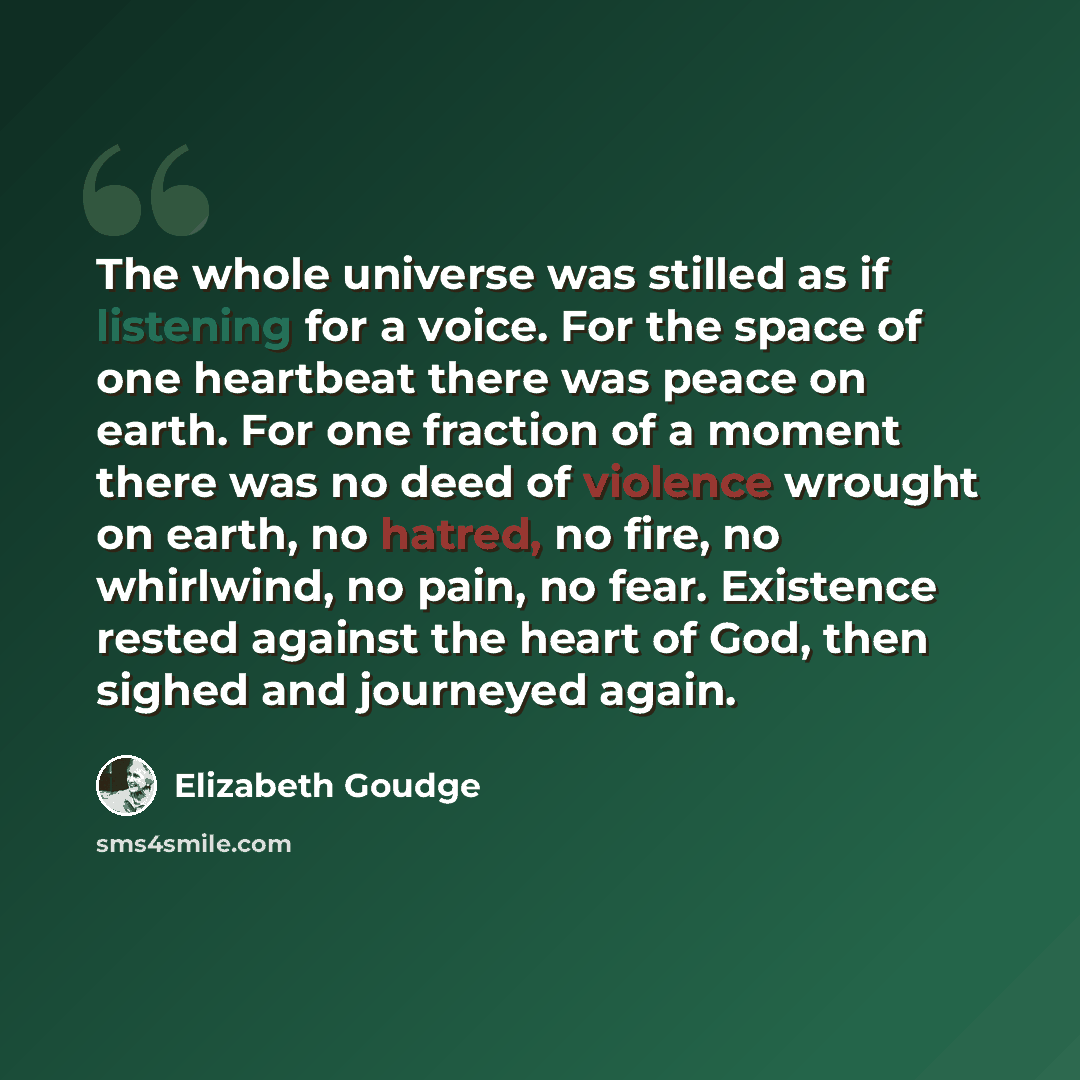 “The whole universe was stilled as if listening for a voice. For the space of one heartbeat there was peace on earth. For one fraction of a moment there was no deed of violence wrought on earth, no hatred, no fire, no whirlwind, no pain, no fear. Existence rested against the heart of God, then…” quote by Elizabeth Goudge