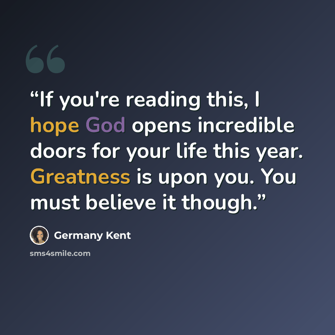 “If you're reading this, I hope God opens incredible doors for your life this year. Greatness is upon you. You must believe it though.” quote by Germany Kent