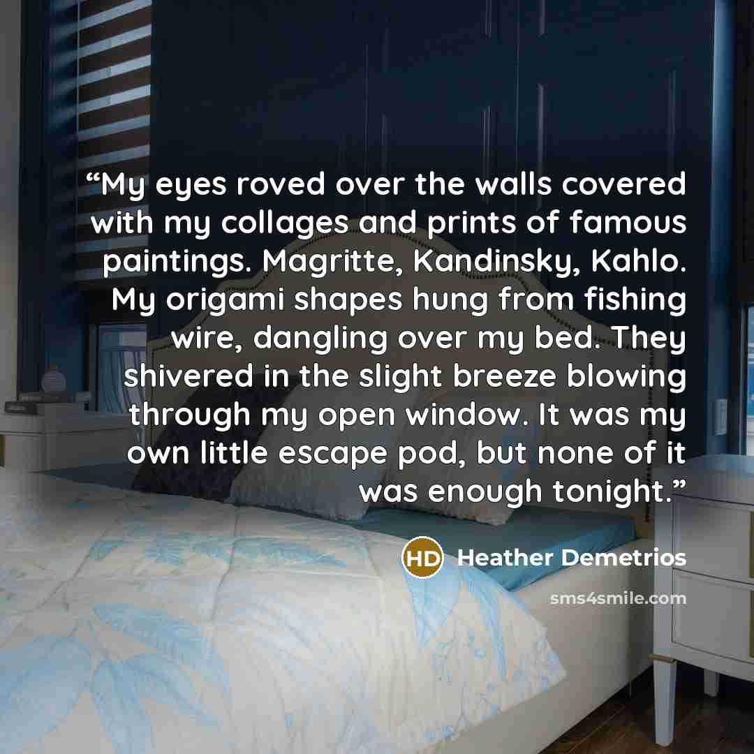 “My eyes roved over the walls covered with my collages and prints of famous paintings. Magritte, Kandinsky, Kahlo. My origami shapes hung from fishing wire, dangling over my bed. They shivered in the slight breeze blowing through my open window. It was my own little escape pod, but none of it was…” quote by Heather Demetrios