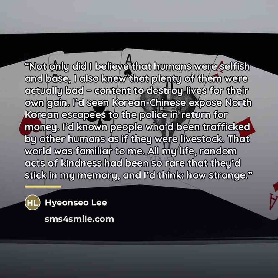 “Not only did I believe that humans were selfish and base, I also knew that plenty of them were actually bad – content to destroy lives for their own gain. I’d seen Korean-Chinese expose North Korean escapees to the police in return for money. I’d known people who’d been trafficked by other humans…” quote by Hyeonseo Lee