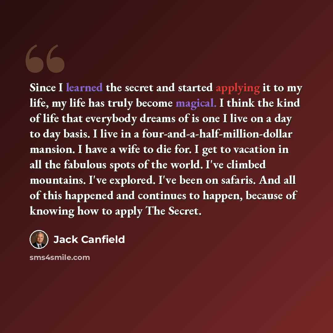 “Since I learned the secret and started applying it to my life, my life has truly become magical. I think the kind of life that everybody dreams of is one I live on a day to day basis. I live in a four-and-a-half-million-dollar mansion. I have a wife to die for. I get to vacation in all the…” quote by Jack Canfield