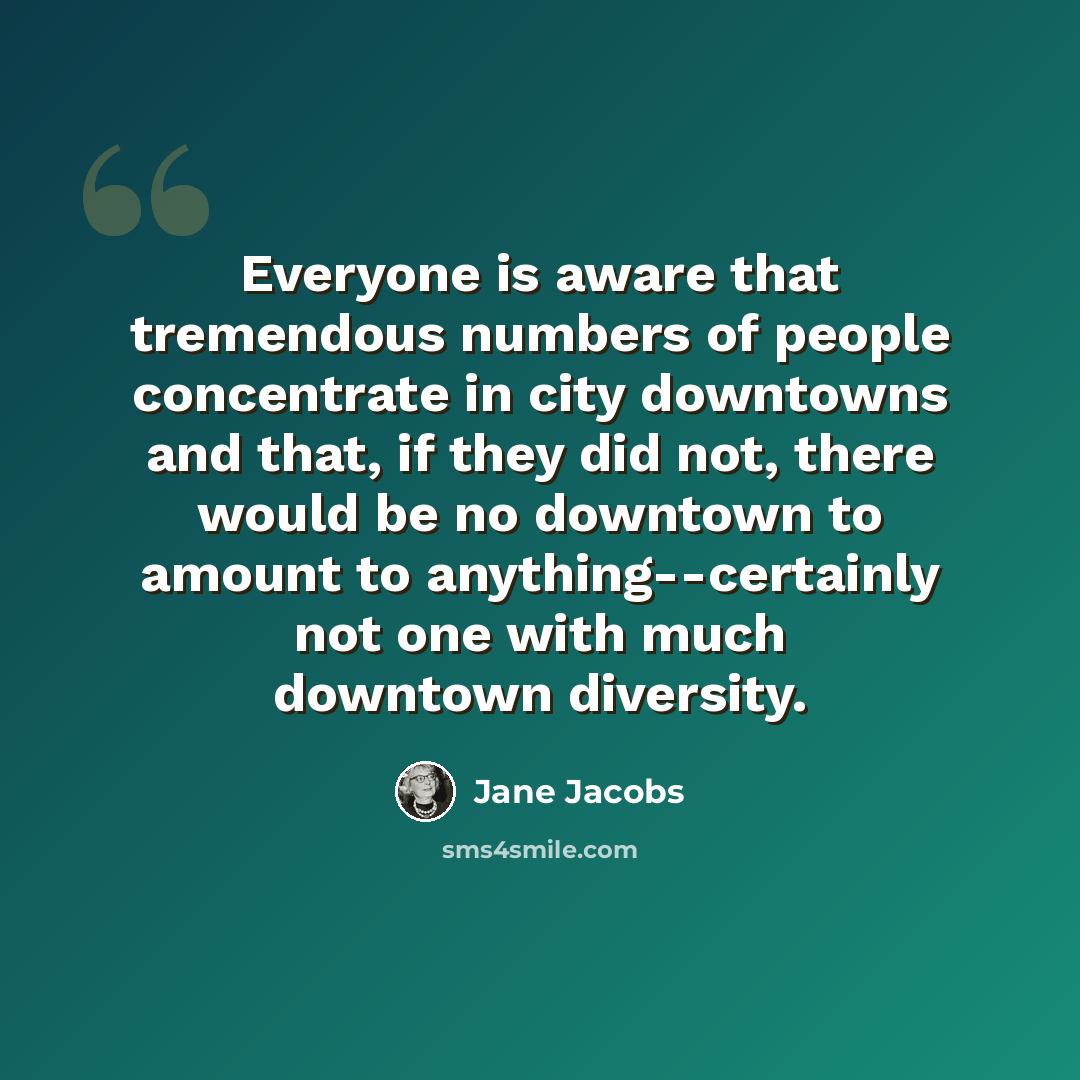“Everyone is aware that tremendous numbers of people concentrate in city downtowns and that, if they did not, there would be no downtown to amount to anything--certainly not one with much downtown diversity.” quote by Jane Jacobs