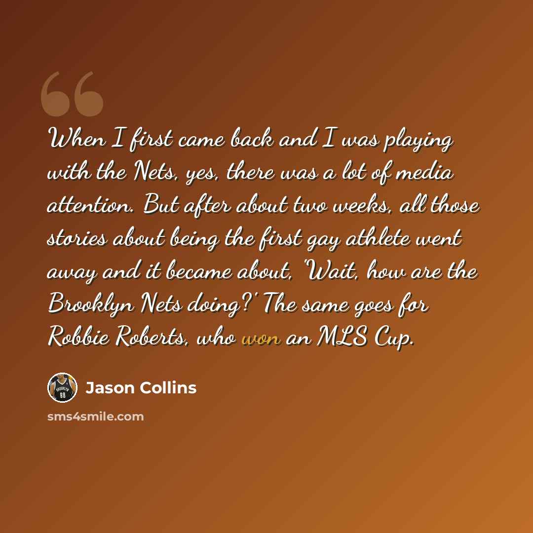 “When I first came back and I was playing with the Nets, yes, there was a lot of media attention. But after about two weeks, all those stories about being the first gay athlete went away and it became about, 'Wait, how are the Brooklyn Nets doing?' The same goes for Robbie Roberts, who won an MLS…” quote by Jason Collins