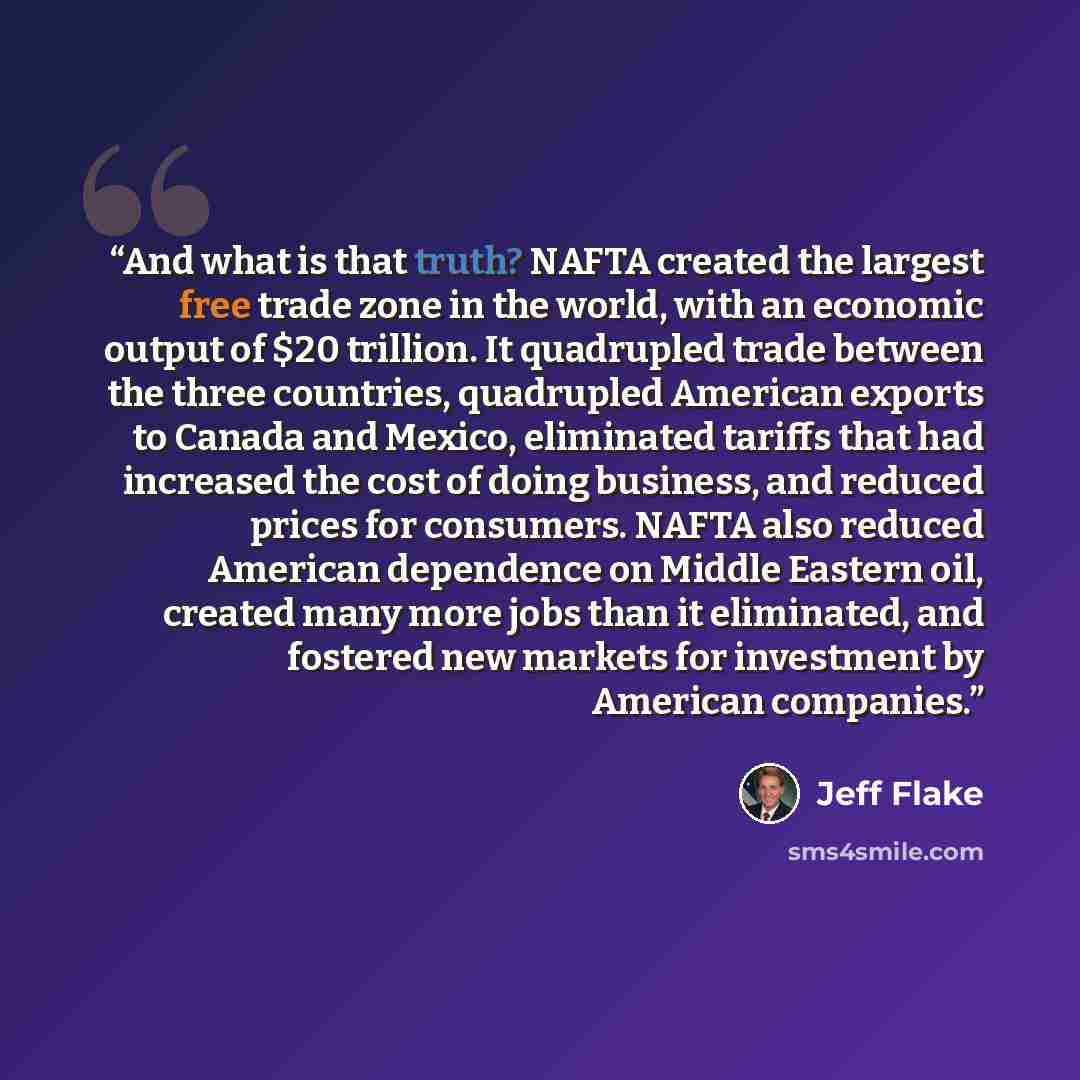 “And what is that truth? NAFTA created the largest free trade zone in the world, with an economic output of $20 trillion. It quadrupled trade between the three countries, quadrupled American exports to Canada and Mexico, eliminated tariffs that had increased the cost of doing business, and reduced…” quote by Jeff Flake