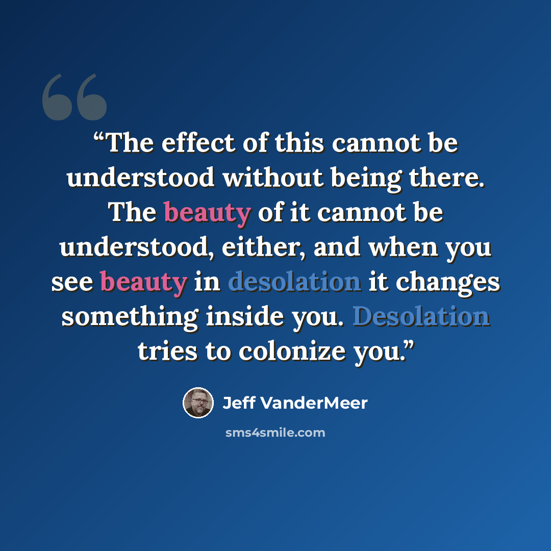 “The effect of this cannot be understood without being there. The beauty of it cannot be understood, either, and when you see beauty in desolation it changes something inside you. Desolation tries to colonize you.” quote by Jeff VanderMeer