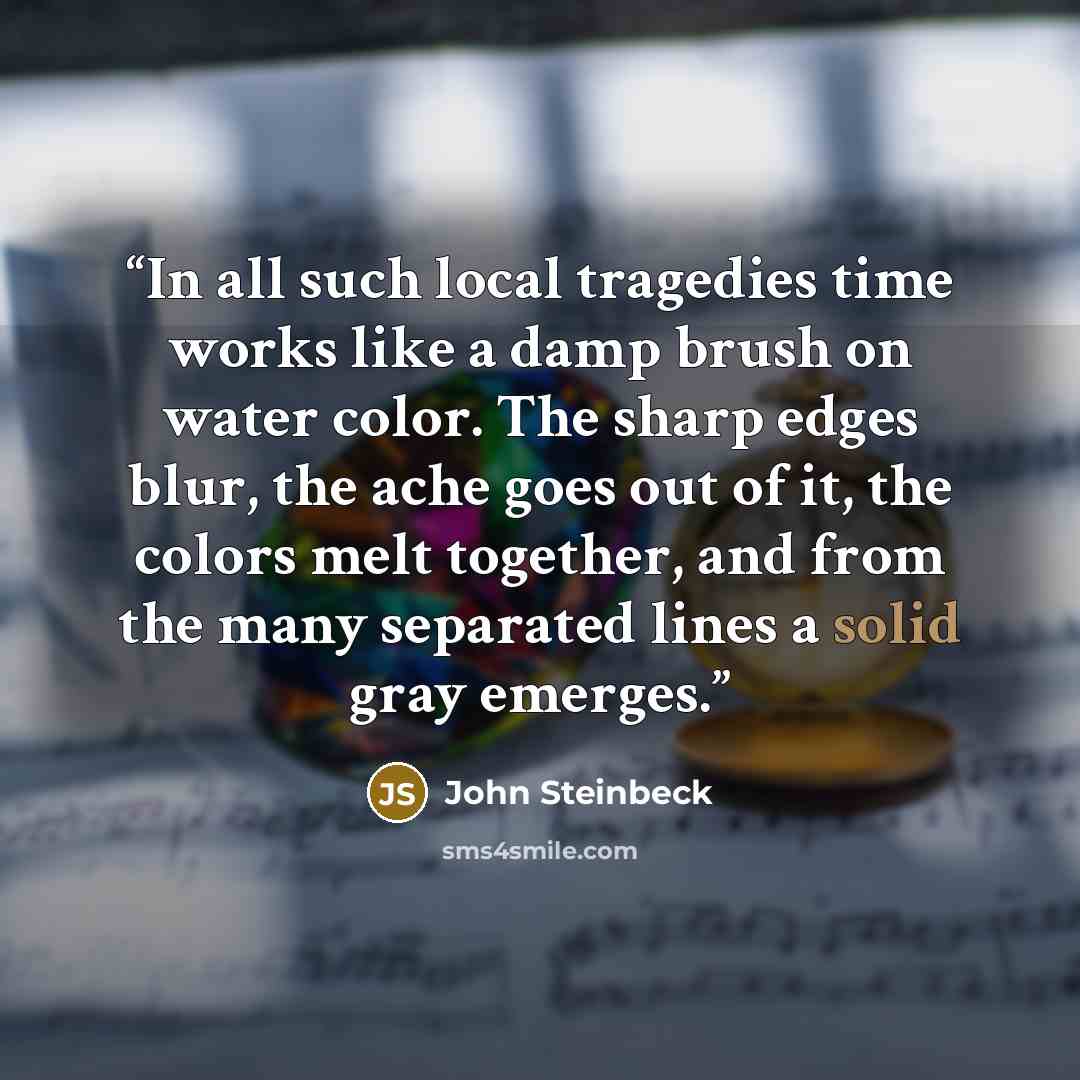“In all such local tragedies time works like a damp brush on water color. The sharp edges blur, the ache goes out of it, the colors melt together, and from the many separated lines a solid gray emerges.” quote by John Steinbeck