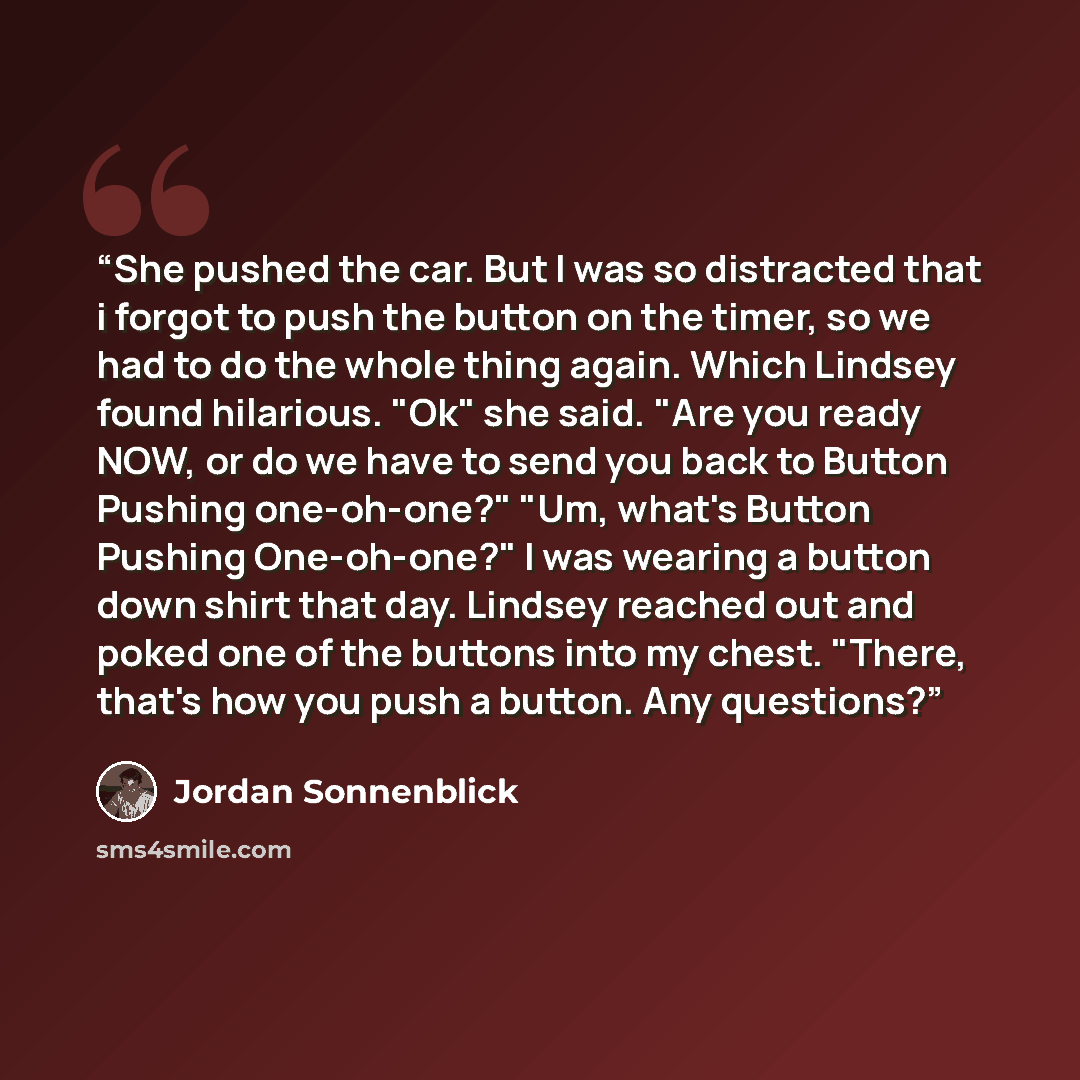 “She pushed the car. But I was so distracted that i forgot to push the button on the timer, so we had to do the whole thing again. Which Lindsey found hilarious. "Ok" she said. "Are you ready NOW, or do we have to send you back to Button Pushing one-oh-one?" "Um, what's Button Pushing One-oh-one?"…” quote by Jordan Sonnenblick