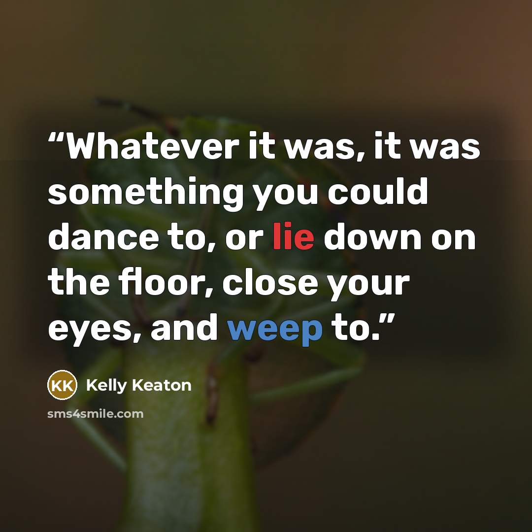 “Whatever it was, it was something you could dance to, or lie down on the floor, close your eyes, and weep to.” quote by Kelly Keaton