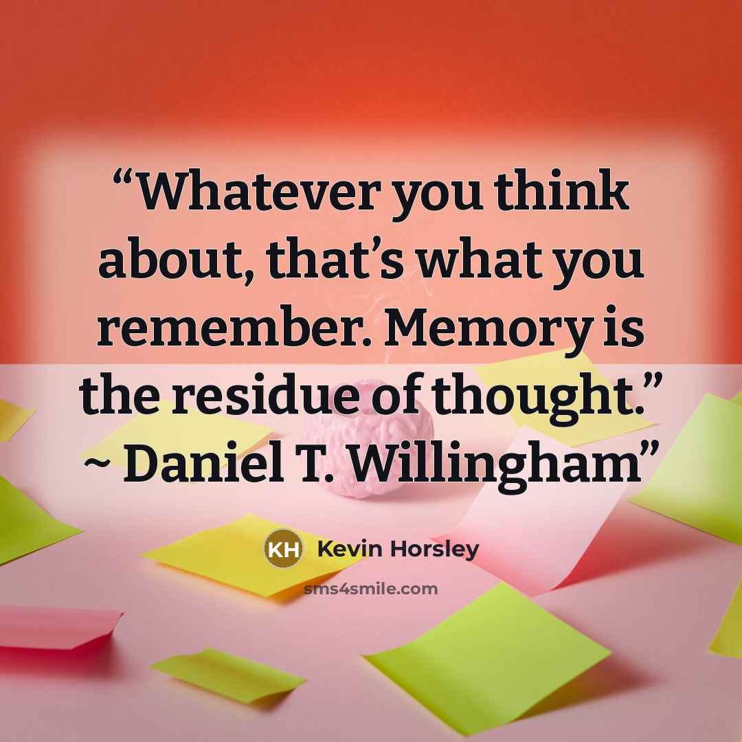 “Whatever you think about, that’s what you remember. Memory is the residue of thought.” ~ Daniel T. Willingham” quote by Kevin Horsley