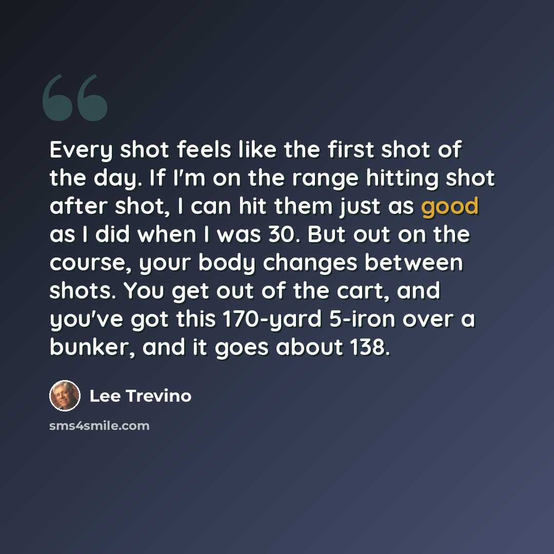 “Every shot feels like the first shot of the day. If I'm on the range hitting shot after shot, I can hit them just as good as I did when I was 30. But out on the course, your body changes between shots. You get out of the cart, and you've got this 170-yard 5-iron over a bunker, and it goes about 138.” quote by Lee Trevino
